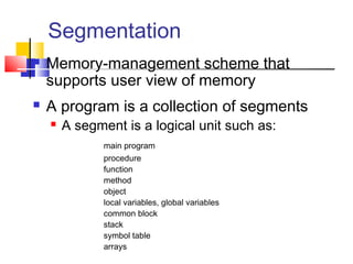 Segmentation
 Memory-management scheme that
supports user view of memory
 A program is a collection of segments
 A segment is a logical unit such as:
main program
procedure
function
method
object
local variables, global variables
common block
stack
symbol table
arrays
 