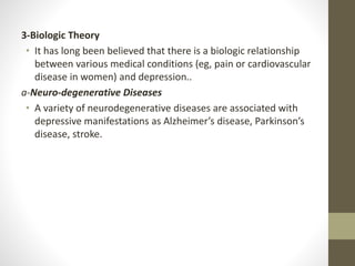 3-Biologic Theory
• It has long been believed that there is a biologic relationship
between various medical conditions (eg, pain or cardiovascular
disease in women) and depression..
a-Neuro-degenerative Diseases
• A variety of neurodegenerative diseases are associated with
depressive manifestations as Alzheimer’s disease, Parkinson’s
disease, stroke.
 