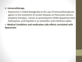 b- Immunotherapy
• Depression is linked biologically to the use of immunotherapeutic
agents in the treatment of certain diseases as Pancreatic tumors
(cytokine therapy) , Cancer as procarbazine inhibit dopamine beta-
hydroxylase, and hepatitis C,as tamoxifen and interferon-alpha
c- Medical Conditions and medication side effects correlated with
depression
 
