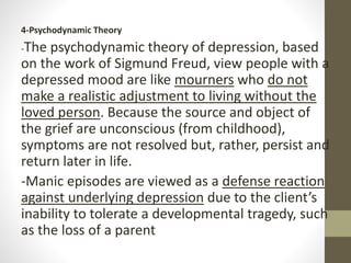 4-Psychodynamic Theory
-The psychodynamic theory of depression, based
on the work of Sigmund Freud, view people with a
depressed mood are like mourners who do not
make a realistic adjustment to living without the
loved person. Because the source and object of
the grief are unconscious (from childhood),
symptoms are not resolved but, rather, persist and
return later in life.
-Manic episodes are viewed as a defense reaction
against underlying depression due to the client’s
inability to tolerate a developmental tragedy, such
as the loss of a parent
 