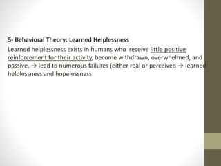 5- Behavioral Theory: Learned Helplessness
Learned helplessness exists in humans who receive little positive
reinforcement for their activity, become withdrawn, overwhelmed, and
passive, → lead to numerous failures (either real or perceived → learned
helplessness and hopelessness
 