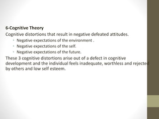 6-Cognitive Theory
Cognitive distortions that result in negative defeated attitudes.
• Negative expectations of the environment .
• Negative expectations of the self.
• Negative expectations of the future.
These 3 cognitive distortions arise out of a defect in cognitive
development and the individual feels inadequate, worthless and rejected
by others and low self esteem.
 