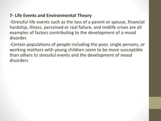 7- Life Events and Environmental Theory
-Stressful life events such as the loss of a parent or spouse, financial
hardship, illness, perceived or real failure, and midlife crises are all
examples of factors contributing to the development of a mood
disorder.
-Certain populations of people including the poor, single persons, or
working mothers with young children seem to be more susceptible
than others to stressful events and the development of mood
disorders
 