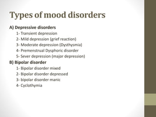 Types of mood disorders
A) Depressive disorders
1- Transient depression
2- Mild depression (grief reaction)
3- Moderate depression (Dysthysmia)
4- Premenstrual Dysphoric disorder
5- Sever depression (major depression)
B) Bipolar disorder
1- Bipolar disorder mixed
2- Bipolar disorder depressed
3- bipolar disorder manic
4- Cyclothymia
 