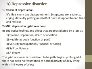 A) Depressivedisorder
1- Transient depression:-
It's life's every day disappointment. Symptoms are: sadness,
crying, difficulty getting mind off of one's disappointment, tired
and restless
2- Mild depression (grief reaction)
Its subjective feelings and affect that are precipitated by a loss as
1) Divorce, separation, death or abortion
2) Health (as body function or part)
3) Security (occupational, financial or social)
4) Self confidence
5) A dream
The grief response is considered to be pathological prolonged if
there has been no resumption of normal activity of daily living
within 4-8 weeks of a loss
 
