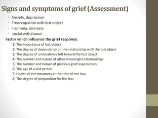 Signs and symptomsof grief(Assessment)
• Anxiety, depression
• Preoccupation with lost object
• Insomnia, anorexia
• social withdrawal
Factor which influence the grief response:
1) The importance of lost object
2) The degree of dependency on the relationship with the lost object
3) The degree of ambivalence felt toward the lost object
4) The number and nature of other meaningful relationships
5) The number and nature of previous grief experiences
6) The age of a lost person
7) Health of the mourners at the time of the loss
8) The degree of preparation for the loss
 