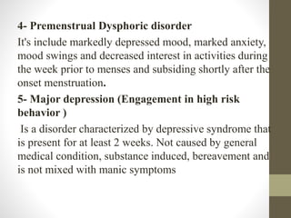 4- Premenstrual Dysphoric disorder
It's include markedly depressed mood, marked anxiety,
mood swings and decreased interest in activities during
the week prior to menses and subsiding shortly after the
onset menstruation.
5- Major depression (Engagement in high risk
behavior )
Is a disorder characterized by depressive syndrome that
is present for at least 2 weeks. Not caused by general
medical condition, substance induced, bereavement and
is not mixed with manic symptoms
 
