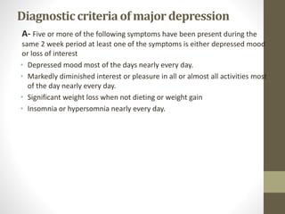 Diagnosticcriteriaof majordepression
A- Five or more of the following symptoms have been present during the
same 2 week period at least one of the symptoms is either depressed mood
or loss of interest
• Depressed mood most of the days nearly every day.
• Markedly diminished interest or pleasure in all or almost all activities most
of the day nearly every day.
• Significant weight loss when not dieting or weight gain
• Insomnia or hypersomnia nearly every day.
 
