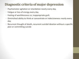Diagnosticcriteriaof majordepression
• Psychomotor agitation or retardation nearly every day.
• Fatigue or loss of energy every day.
• Feeling of worthlessness or, inappropriate guilt.
• Diminished ability to think or concentrate or indecisiveness nearly every
day.
• Recurrent thought of death, recurrent suicidal ideation without a specific
plan or committing suicide
 