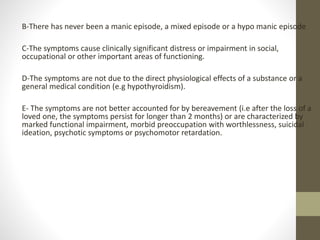 B-There has never been a manic episode, a mixed episode or a hypo manic episode
C-The symptoms cause clinically significant distress or impairment in social,
occupational or other important areas of functioning.
D-The symptoms are not due to the direct physiological effects of a substance or a
general medical condition (e.g hypothyroidism).
E- The symptoms are not better accounted for by bereavement (i.e after the loss of a
loved one, the symptoms persist for longer than 2 months) or are characterized by
marked functional impairment, morbid preoccupation with worthlessness, suicidal
ideation, psychotic symptoms or psychomotor retardation.
 