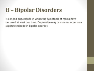 B – Bipolar Disorders
Is a mood disturbance in which the symptoms of mania have
occurred at least one time. Depression may or may not occur as a
separate episode in bipolar disorder.
 