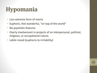 Hypomania
• Less extreme form of mania
• Euphoric, feel wonderful, “on top of the world”
• No psychotic features
• Overly involvement in projects of an interpersonal, political,
religious, or occupational nature.
• Labile mood (euphoria to irritability)
25
 