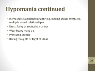 Hypomania continued
• Increased sexual behaviors (flirting, making sexual overtures,
multiple sexual relationships)
• Dress flashy or seductive manner
• Wear heavy make up
• Pressured speech
• Racing thoughts or flight of ideas
26
 