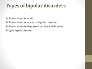 Types of bipolar disorders
1- Bipolar disorder mixed
2- Bipolar disorder manic or bipolar I disorder
3- Bipolar disorder depressed or bipolar II disorder
4- Cyclothymic disorder
 