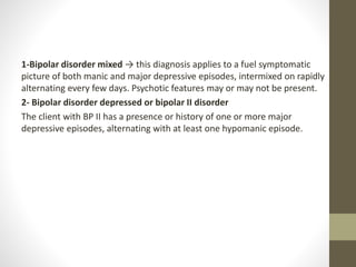 1-Bipolar disorder mixed → this diagnosis applies to a fuel symptomatic
picture of both manic and major depressive episodes, intermixed on rapidly
alternating every few days. Psychotic features may or may not be present.
2- Bipolar disorder depressed or bipolar II disorder
The client with BP II has a presence or history of one or more major
depressive episodes, alternating with at least one hypomanic episode.
 
