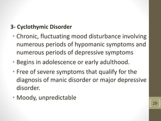 3- Cyclothymic Disorder
• Chronic, fluctuating mood disturbance involving
numerous periods of hypomanic symptoms and
numerous periods of depressive symptoms
• Begins in adolescence or early adulthood.
• Free of severe symptoms that qualify for the
diagnosis of manic disorder or major depressive
disorder.
• Moody, unpredictable
29
 