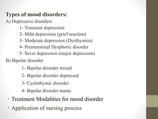 Types of mood disorders:
A) Depressive disorders
1- Transient depression
2- Mild depression (grief reaction)
3- Moderate depression (Dysthysmia)
4- Premenstrual Dysphoric disorder
5- Sever depression (major depression)
B) Bipolar disorder
1- Bipolar disorder mixed
2- Bipolar disorder depressed
3- Cyclothymic disorder
4- Bipolar disorder manic
• Treatment Modalities for mood disorder
• Application of nursing process
 