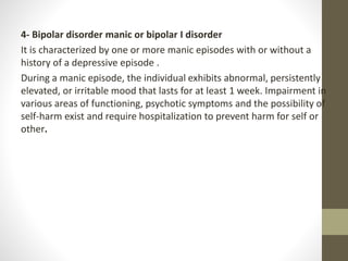 4- Bipolar disorder manic or bipolar I disorder
It is characterized by one or more manic episodes with or without a
history of a depressive episode .
During a manic episode, the individual exhibits abnormal, persistently
elevated, or irritable mood that lasts for at least 1 week. Impairment in
various areas of functioning, psychotic symptoms and the possibility of
self-harm exist and require hospitalization to prevent harm for self or
other.
 