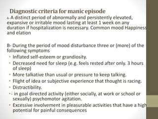 Diagnosticcriteriaformanicepisode
A- A distinct period of abnormally and persistently elevated,
expansive or irritable mood lasting at least 1 week on any
duration if hospitalization is necessary. Common mood Happiness
and elation
B- During the period of mood disturbance three or (more) of the
following symptoms
• Inflated self-esteem or grandiosity.
• Decreased need for sleep (e.g. feels rested after only. 3 hours
of sleep)
• More talkative than usual or pressure to keep talking.
• Flight of idea or subjective experience that thought is racing.
• Distractibility.
• in goal directed activity (either socially, at work or school or
sexually) psychomotor agitation.
• Excessive involvement in pleasurable activities that have a high
potential for painful consequences
 