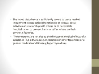 • The mood disturbance is sufficiently severe to cause marked
impairment in occupational functioning or in usual social
activities or relationship with others or to necessitate
hospitalization to prevent harm to self or others on their
psychotic features.
• The symptoms are not due to the direct physiological effects of a
substance (e.g a drug abuse, medication or other treatment or a
general medical condition (e.g hyperthyroidism)
 