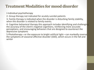 TreatmentModalitiesfor mood disorder
I-Individual psychotherapy
2- Group therapy not indicated for acutely suicidal patients
3- Family therapy is indicated when the disorder is disturbing family stability,
when the disorder is related to family events.
4- Cognitive behavioral therapy this approach includes identifying and challenging
the accuracy of the client's negative cognitions, reinforcing more accurate
perceptions, and encouraging behaviors that are designed to counteract the
depressive symptoms
5-Phototherapy—or the exposure to bright artificial light—can markedly reverse
the symptoms of seasonal affective disorder (SAD), which occurs in the fall and
winter
 