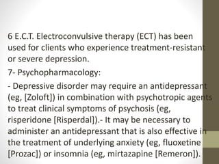 6 E.C.T. Electroconvulsive therapy (ECT) has been
used for clients who experience treatment-resistant
or severe depression.
7- Psychopharmacology:
- Depressive disorder may require an antidepressant
(eg, [Zoloft]) in combination with psychotropic agents
to treat clinical symptoms of psychosis (eg,
risperidone [Risperdal]).- It may be necessary to
administer an antidepressant that is also effective in
the treatment of underlying anxiety (eg, fluoxetine
[Prozac]) or insomnia (eg, mirtazapine [Remeron]).
 