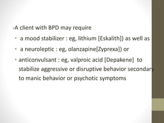 -A client with BPD may require
• a mood stabilizer : eg, lithium [Eskalith]) as well as
• a neuroleptic : eg, olanzapine[Zyprexa]) or
• anticonvulsant : eg, valproic acid [Depakene] to
stabilize aggressive or disruptive behavior secondary
to manic behavior or psychotic symptoms
 