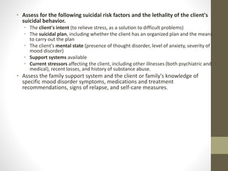 • Assess for the following suicidal risk factors and the lethality of the client's
suicidal behavior.
• The client's intent (to relieve stress, as a solution to difficult problems)
• The suicidal plan, including whether the client has an organized plan and the means
to carry out the plan
• The client's mental state (presence of thought disorder, level of anxiety, severity of
mood disorder)
• Support systems available
• Current stressors affecting the client, including other illnesses (both psychiatric and
medical), recent losses, and history of substance abuse.
• Assess the family support system and the client or family's knowledge of
specific mood disorder symptoms, medications and treatment
recommendations, signs of relapse, and self-care measures.
 