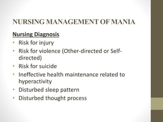 NURSING MANAGEMENT OFMANIA
Nursing Diagnosis
• Risk for injury
• Risk for violence (Other-directed or Self-
directed)
• Risk for suicide
• Ineffective health maintenance related to
hyperactivity
• Disturbed sleep pattern
• Disturbed thought process
 