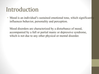 Introduction
• Mood is an individual’s sustained emotional tone, which significantly
influences behavior, personality and perception.
Mood disorders are characterized by a disturbance of mood,
accompanied by a full or partial manic or depressive syndrome,
which is not due to any other physical or mental disorder.
 