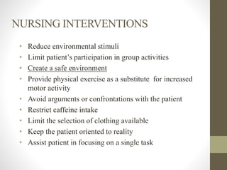 NURSING INTERVENTIONS
• Reduce environmental stimuli
• Limit patient’s participation in group activities
• Create a safe environment
• Provide physical exercise as a substitute for increased
motor activity
• Avoid arguments or confrontations with the patient
• Restrict caffeine intake
• Limit the selection of clothing available
• Keep the patient oriented to reality
• Assist patient in focusing on a single task
 