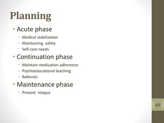 Planning
• Acute phase
• Medical stabilization
• Maintaining safety
• Self-care needs
• Continuation phase
• Maintain medication adherence
• Psychoeducational teaching
• Referrals
• Maintenance phase
• Prevent relapse
43
 
