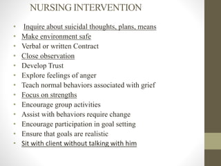 NURSING INTERVENTION
• Inquire about suicidal thoughts, plans, means
• Make environment safe
• Verbal or written Contract
• Close observation
• Develop Trust
• Explore feelings of anger
• Teach normal behaviors associated with grief
• Focus on strengths
• Encourage group activities
• Assist with behaviors require change
• Encourage participation in goal setting
• Ensure that goals are realistic
• Sit with client without talking with him
 