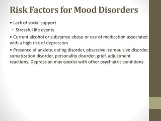 Risk Factors for Mood Disorders
• Lack of social support
• Stressful life events
• Current alcohol or substance abuse or use of medication associated
with a high risk of depression
• Presence of anxiety, eating disorder, obsessive–compulsive disorder,
somatization disorder, personality disorder, grief, adjustment
reactions. Depression may coexist with other psychiatric conditions.
 