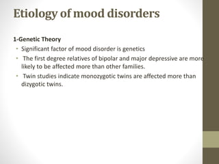 Etiology of mood disorders
1-Genetic Theory
• Significant factor of mood disorder is genetics
• The first degree relatives of bipolar and major depressive are more
likely to be affected more than other families.
• Twin studies indicate monozygotic twins are affected more than
dizygotic twins.
 