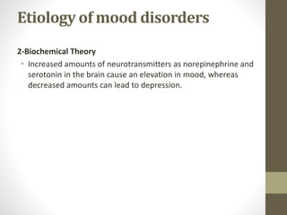 Etiology of mood disorders
2-Biochemical Theory
• Increased amounts of neurotransmitters as norepinephrine and
serotonin in the brain cause an elevation in mood, whereas
decreased amounts can lead to depression.
 