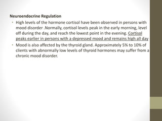 Neuroendocrine Regulation
• High levels of the hormone cortisol have been observed in persons with
mood disorder .Normally, cortisol levels peak in the early morning, level
off during the day, and reach the lowest point in the evening. Cortisol
peaks earlier in persons with a depressed mood and remains high all day
• Mood is also affected by the thyroid gland. Approximately 5% to 10% of
clients with abnormally low levels of thyroid hormones may suffer from a
chronic mood disorder.
 