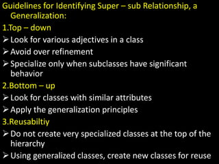 Guidelines for Identifying Super – sub Relationship, a
Generalization:
1.Top – down
Look for various adjectives in a class
Avoid over refinement
Specialize only when subclasses have significant
behavior
2.Bottom – up
Look for classes with similar attributes
Apply the generalization principles
3.Reusabiltiy
Do not create very specialized classes at the top of the
hierarchy
Using generalized classes, create new classes for reuse
 