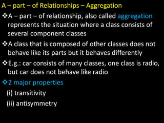 A – part – of Relationships – Aggregation
A – part – of relationship, also called aggregation
represents the situation where a class consists of
several component classes
A class that is composed of other classes does not
behave like its parts but it behaves differently
E.g.: car consists of many classes, one class is radio,
but car does not behave like radio
2 major properties
(i) transitivity
(ii) antisymmetry
 