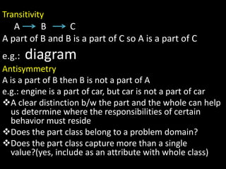 Transitivity
A B C
A part of B and B is a part of C so A is a part of C
e.g.: diagram
Antisymmetry
A is a part of B then B is not a part of A
e.g.: engine is a part of car, but car is not a part of car
A clear distinction b/w the part and the whole can help
us determine where the responsibilities of certain
behavior must reside
Does the part class belong to a problem domain?
Does the part class capture more than a single
value?(yes, include as an attribute with whole class)
 