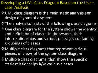 Developing a UML Class Diagram Based on the Use –
case Analysis
UML class diagram is the main static analysis and
design diagram of a system
The analysis consists of the following class diagrams
One class diagram for the system shows the identity
and definition of classes in the system, their
interrelationships and various packages containing
groupings of classes
Multiple class diagrams that represent various
pieces, or views of the system class diagram
Multiple class diagrams, that show the specific
static relationships b/w various classes
 