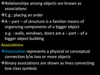 Relationships among objects are known as
associations
E.g.: placing an order
A – part – of structure is a familiar means of
organizing components of a bigger object
e.g. : walls, windows, doors are a – part – of a
bigger object building
Associations
Association represents a physical or conceptual
connection b/w two or more objects
Binary associations are shown as lines connecting
tow class symbols
 
