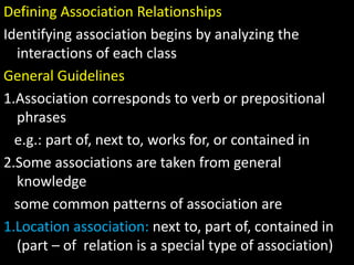 Defining Association Relationships
Identifying association begins by analyzing the
interactions of each class
General Guidelines
1.Association corresponds to verb or prepositional
phrases
e.g.: part of, next to, works for, or contained in
2.Some associations are taken from general
knowledge
some common patterns of association are
1.Location association: next to, part of, contained in
(part – of relation is a special type of association)
 