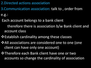 2.Directed actions association
3.Communication association: talk to , order from
e.g.:
Each account belongs to a bank client
therefore there is association b/w Bank client and
account class
Establish cardinality among these classes
All associations are considered one to one (one
client can have only one account)
Therefore each Bank client have one or two
accounts so change the cardinality of association
 