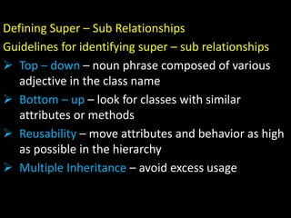 Defining Super – Sub Relationships
Guidelines for identifying super – sub relationships
 Top – down – noun phrase composed of various
adjective in the class name
 Bottom – up – look for classes with similar
attributes or methods
 Reusability – move attributes and behavior as high
as possible in the hierarchy
 Multiple Inheritance – avoid excess usage
 