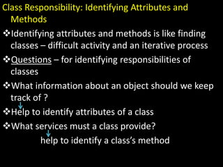 Class Responsibility: Identifying Attributes and
Methods
Identifying attributes and methods is like finding
classes – difficult activity and an iterative process
Questions – for identifying responsibilities of
classes
What information about an object should we keep
track of ?
Help to identify attributes of a class
What services must a class provide?
help to identify a class’s method
 