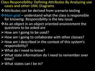 Class Responsibility: Defining Attributes By Analyzing use
cases and other UML Diagrams
Attributes can be derived from scenario testing
Main goal – understand what the class is responsible
for knowing. Responsibility is the key issue
As an object in an object oriented environment the
questions to be asked are
How am I going to be used?
How am I going to collaborate with other classes?
How am I described in the context of this system’s
responsibility?
What do I need to know?
What state information do I need to remember over
time?
What states can I be in?
 