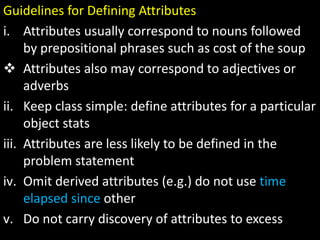 Guidelines for Defining Attributes
i. Attributes usually correspond to nouns followed
by prepositional phrases such as cost of the soup
 Attributes also may correspond to adjectives or
adverbs
ii. Keep class simple: define attributes for a particular
object stats
iii. Attributes are less likely to be defined in the
problem statement
iv. Omit derived attributes (e.g.) do not use time
elapsed since other
v. Do not carry discovery of attributes to excess
 