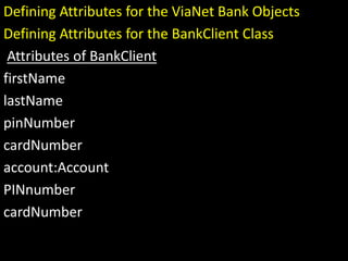 Defining Attributes for the ViaNet Bank Objects
Defining Attributes for the BankClient Class
Attributes of BankClient
firstName
lastName
pinNumber
cardNumber
account:Account
PINnumber
cardNumber
 