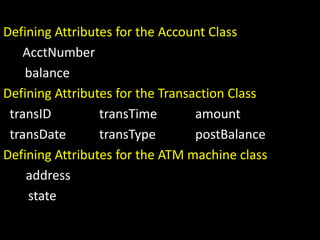 Defining Attributes for the Account Class
AcctNumber
balance
Defining Attributes for the Transaction Class
transID transTime amount
transDate transType postBalance
Defining Attributes for the ATM machine class
address
state
 